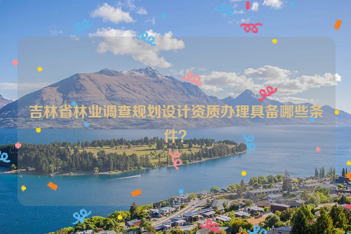 吉林省林業調查規劃設計資質辦理具備哪些條件？