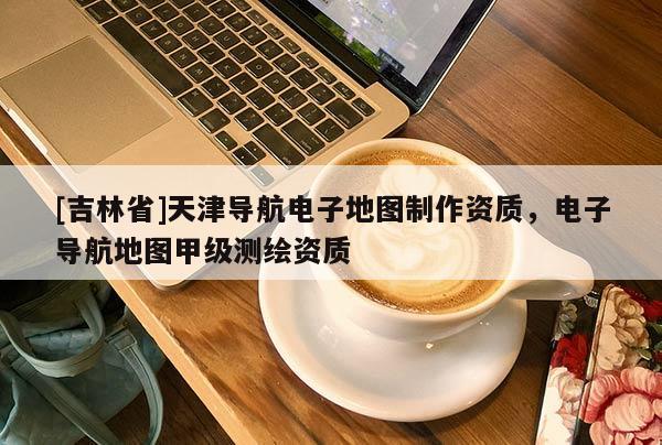 [吉林省]天津導航電子地圖制作資質，電子導航地圖甲級測繪資質