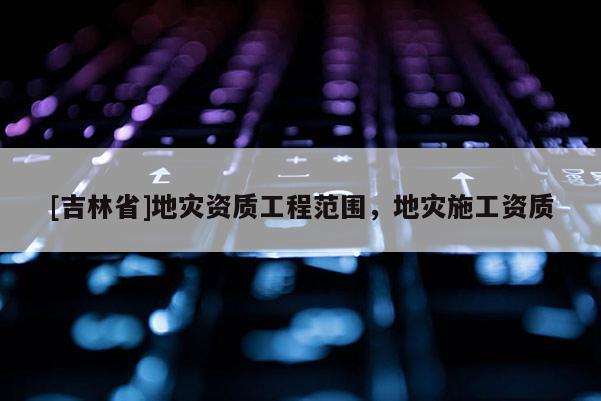 [吉林省]地災資質工程范圍，地災施工資質