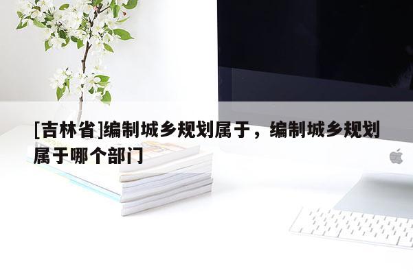 [吉林省]編制城鄉規劃屬于，編制城鄉規劃屬于哪個部門
