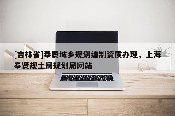 [吉林省]奉賢城鄉規劃編制資質辦理，上海奉賢規土局規劃局網站