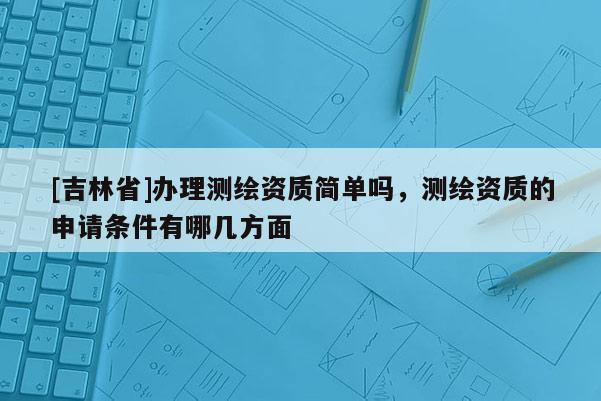 [吉林省]辦理測繪資質(zhì)簡單嗎，測繪資質(zhì)的申請條件有哪幾方面