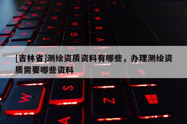 [吉林省]測繪資質資料有哪些，辦理測繪資質需要哪些資料