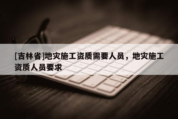 [吉林省]地災施工資質需要人員，地災施工資質人員要求