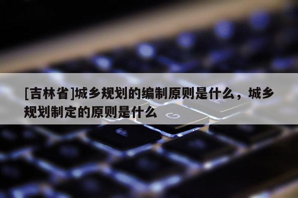 [吉林省]城鄉(xiāng)規(guī)劃的編制原則是什么，城鄉(xiāng)規(guī)劃制定的原則是什么