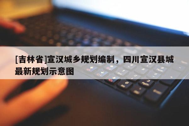[吉林省]宣漢城鄉規劃編制，四川宣漢縣城最新規劃示意圖