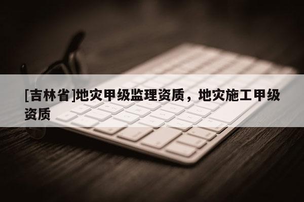 [吉林省]地災(zāi)甲級(jí)監(jiān)理資質(zhì)，地災(zāi)施工甲級(jí)資質(zhì)