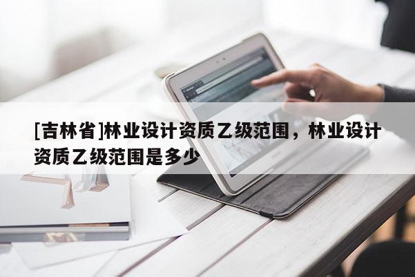 [吉林省]林業(yè)設(shè)計(jì)資質(zhì)乙級(jí)范圍，林業(yè)設(shè)計(jì)資質(zhì)乙級(jí)范圍是多少