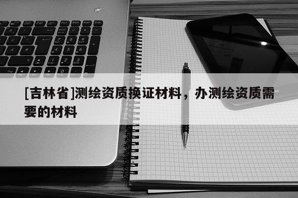 [吉林省]測繪資質(zhì)換證材料，辦測繪資質(zhì)需要的材料