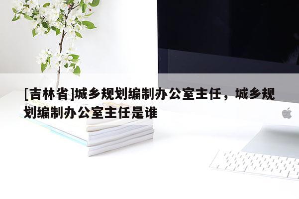 [吉林省]城鄉規劃編制辦公室主任，城鄉規劃編制辦公室主任是誰