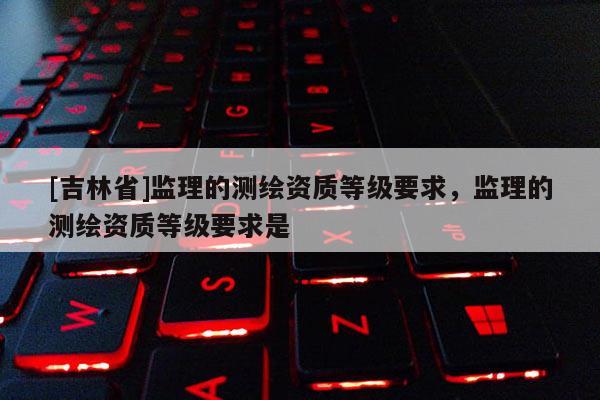 [吉林省]監理的測繪資質等級要求，監理的測繪資質等級要求是