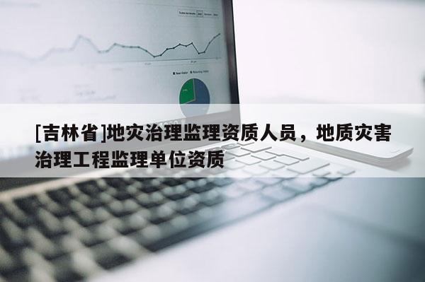 [吉林省]地災治理監理資質人員，地質災害治理工程監理單位資質