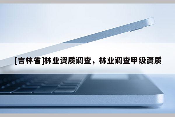 [吉林省]林業(yè)資質(zhì)調(diào)查，林業(yè)調(diào)查甲級(jí)資質(zhì)