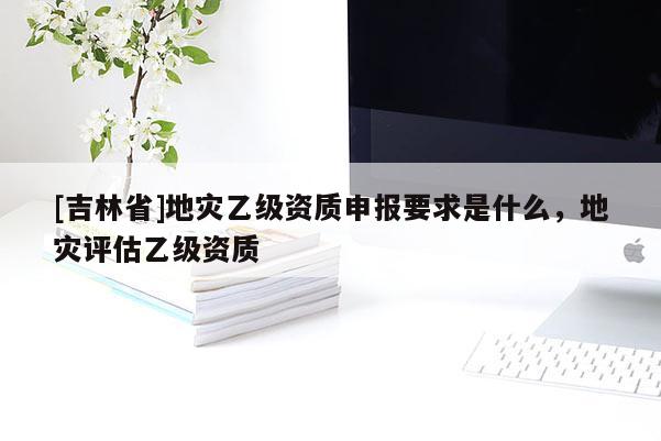 [吉林省]地災乙級資質申報要求是什么，地災評估乙級資質