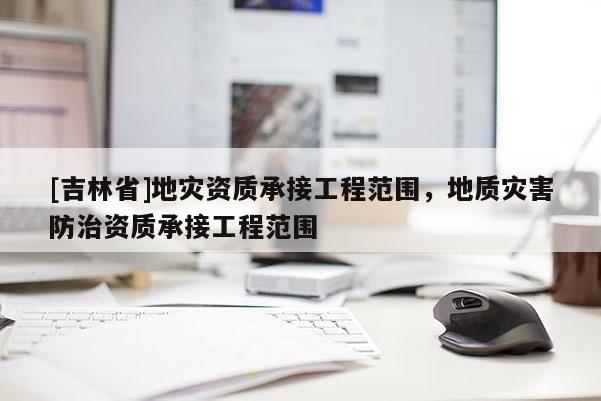 [吉林省]地災資質承接工程范圍，地質災害防治資質承接工程范圍