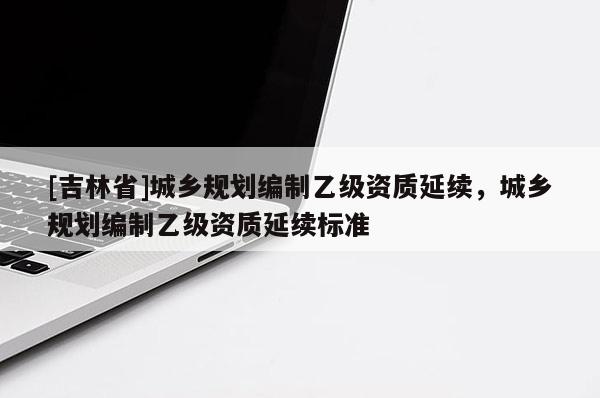 [吉林省]城鄉(xiāng)規(guī)劃編制乙級資質(zhì)延續(xù)，城鄉(xiāng)規(guī)劃編制乙級資質(zhì)延續(xù)標(biāo)準(zhǔn)