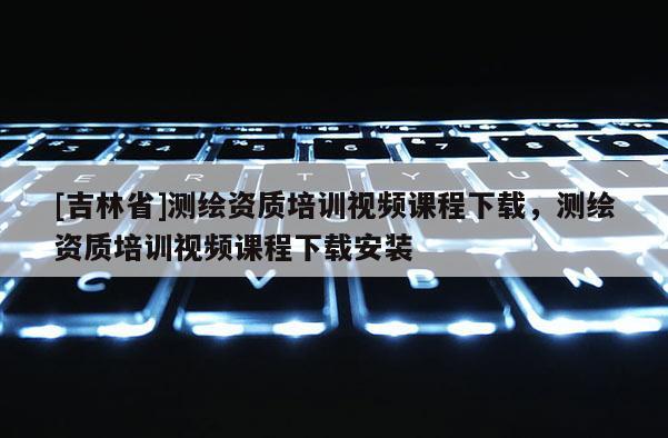 [吉林省]測繪資質培訓視頻課程下載，測繪資質培訓視頻課程下載安裝