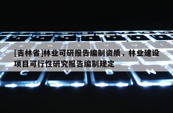 [吉林省]林業(yè)可研報告編制資質(zhì)，林業(yè)建設(shè)項目可行性研究報告編制規(guī)定