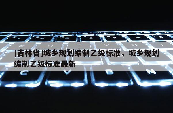 [吉林省]城鄉(xiāng)規(guī)劃編制乙級標準，城鄉(xiāng)規(guī)劃編制乙級標準最新