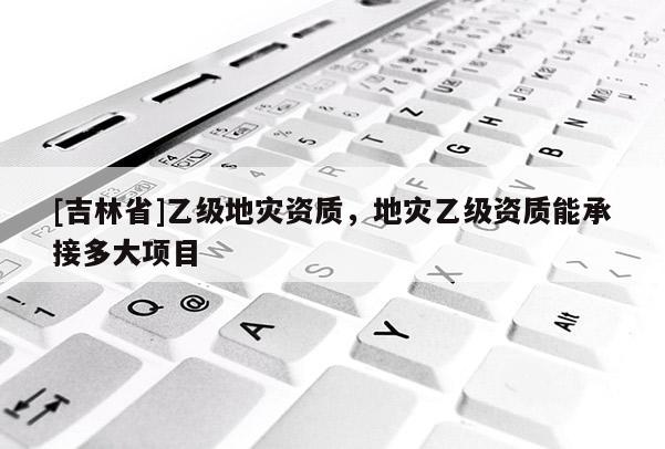 [吉林省]乙級地災資質，地災乙級資質能承接多大項目