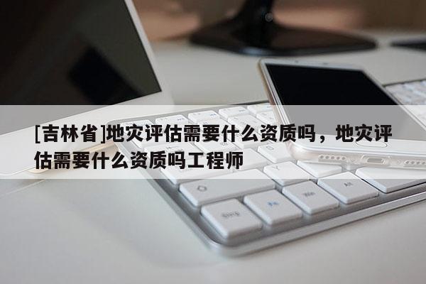 [吉林省]地災評估需要什么資質嗎，地災評估需要什么資質嗎工程師