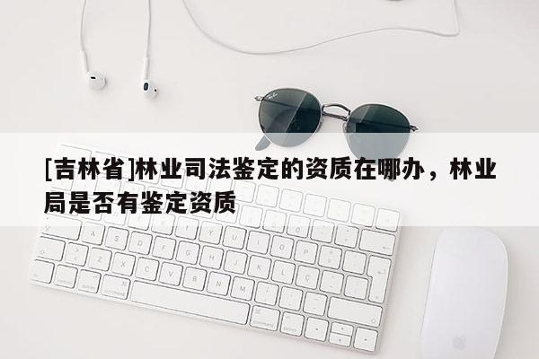 [吉林省]林業司法鑒定的資質在哪辦，林業局是否有鑒定資質