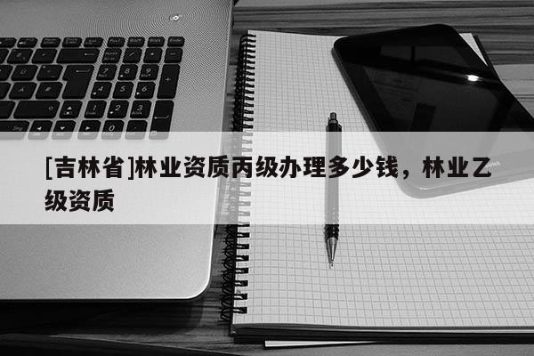 [吉林省]林業(yè)資質(zhì)丙級(jí)辦理多少錢，林業(yè)乙級(jí)資質(zhì)