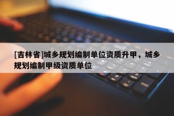 [吉林省]城鄉規劃編制單位資質升甲，城鄉規劃編制甲級資質單位