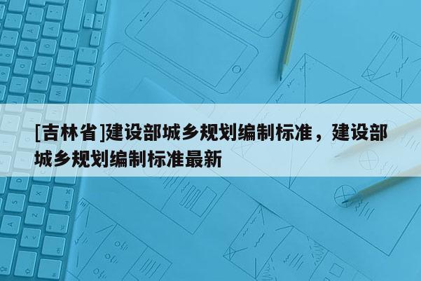 [吉林省]建設部城鄉規劃編制標準，建設部城鄉規劃編制標準最新