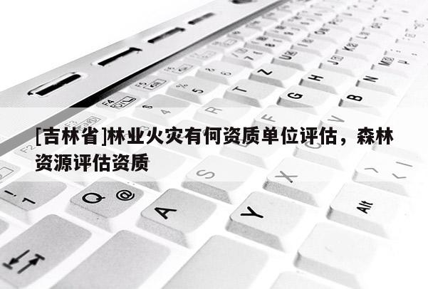 [吉林省]林業火災有何資質單位評估，森林資源評估資質