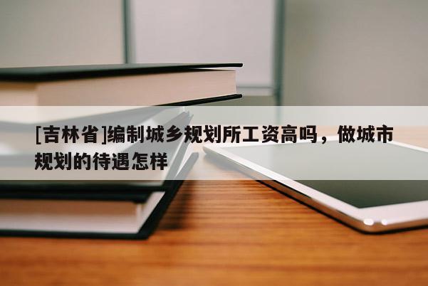 [吉林省]編制城鄉規劃所工資高嗎，做城市規劃的待遇怎樣