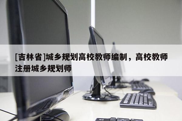 [吉林省]城鄉(xiāng)規(guī)劃高校教師編制，高校教師注冊(cè)城鄉(xiāng)規(guī)劃師