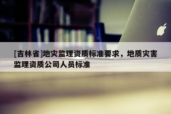 [吉林省]地災監理資質標準要求，地質災害監理資質公司人員標準