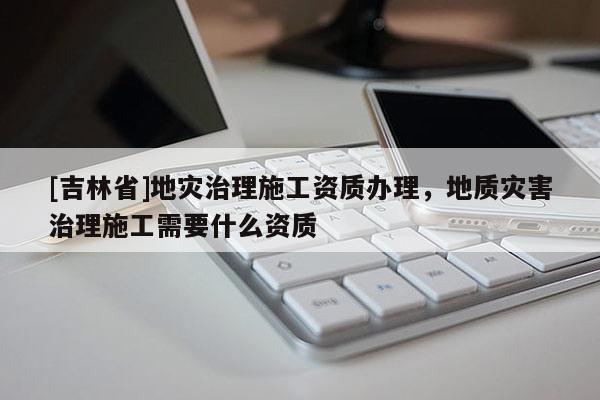 [吉林省]地災治理施工資質辦理，地質災害治理施工需要什么資質