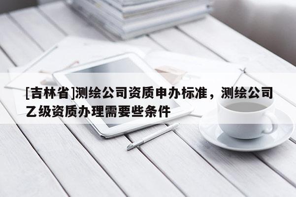 [吉林省]測繪公司資質申辦標準，測繪公司乙級資質辦理需要些條件