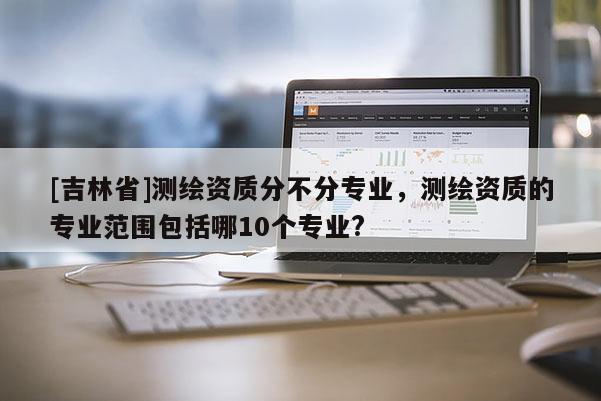 [吉林省]測繪資質(zhì)分不分專業(yè)，測繪資質(zhì)的專業(yè)范圍包括哪10個專業(yè)?