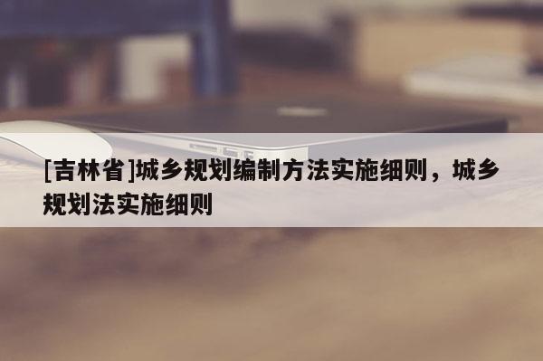 [吉林省]城鄉規劃編制方法實施細則，城鄉規劃法實施細則