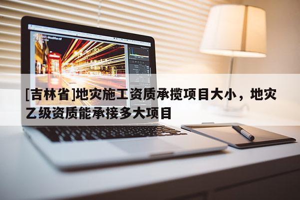 [吉林省]地災施工資質承攬項目大小，地災乙級資質能承接多大項目