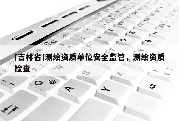 [吉林省]測繪資質單位安全監管，測繪資質檢查