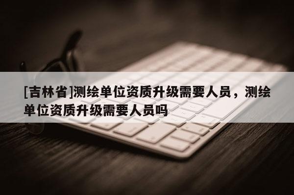 [吉林省]測繪單位資質(zhì)升級需要人員，測繪單位資質(zhì)升級需要人員嗎