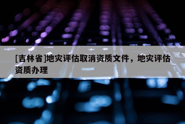 [吉林省]地災評估取消資質(zhì)文件，地災評估資質(zhì)辦理