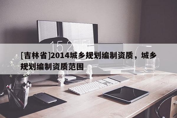 [吉林省]2014城鄉(xiāng)規(guī)劃編制資質(zhì)，城鄉(xiāng)規(guī)劃編制資質(zhì)范圍