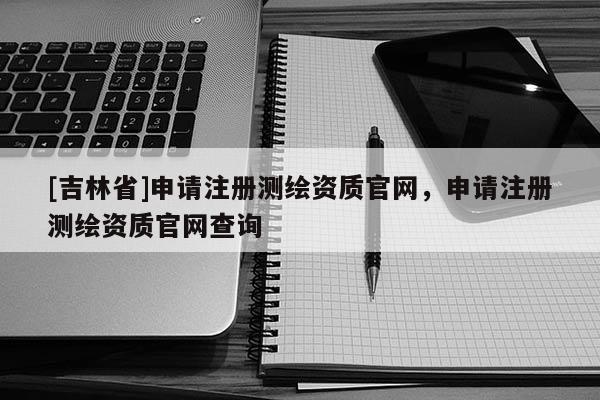[吉林省]申請注冊測繪資質官網，申請注冊測繪資質官網查詢