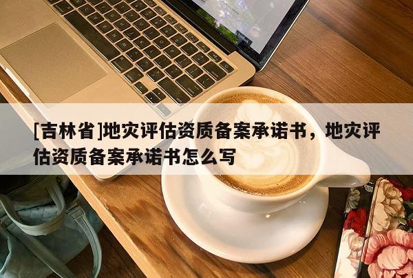 [吉林省]地災評估資質備案承諾書，地災評估資質備案承諾書怎么寫