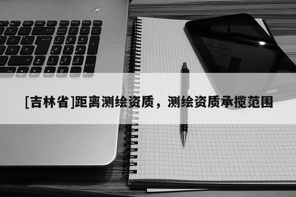 [吉林省]距離測繪資質，測繪資質承攬范圍