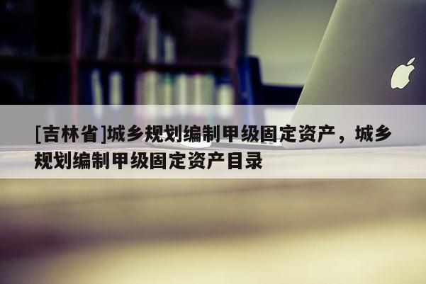 [吉林省]城鄉規劃編制甲級固定資產，城鄉規劃編制甲級固定資產目錄