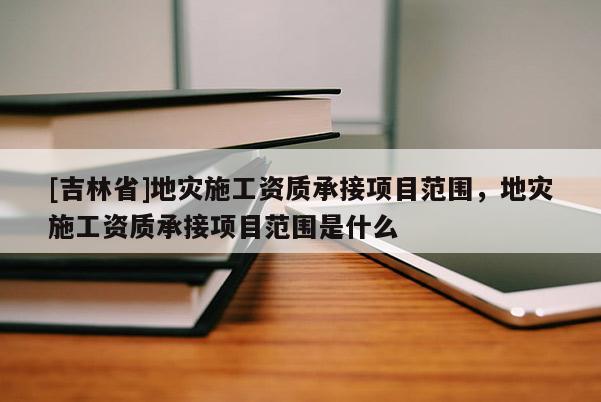 [吉林省]地災施工資質承接項目范圍，地災施工資質承接項目范圍是什么