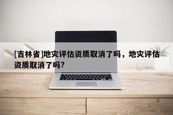 [吉林省]地災評估資質(zhì)取消了嗎，地災評估資質(zhì)取消了嗎?