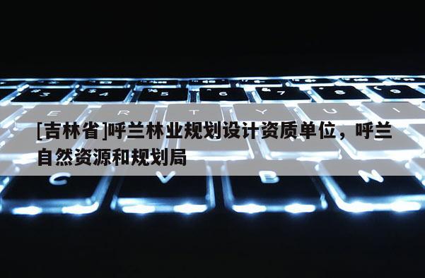 [吉林省]呼蘭林業規劃設計資質單位，呼蘭自然資源和規劃局