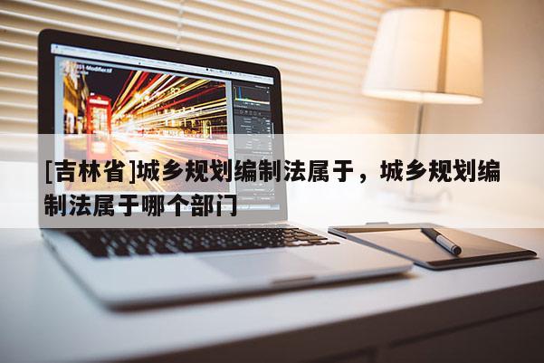 [吉林省]城鄉(xiāng)規(guī)劃編制法屬于，城鄉(xiāng)規(guī)劃編制法屬于哪個(gè)部門